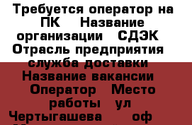 Требуется оператор на ПК. › Название организации ­ СДЭК › Отрасль предприятия ­ служба доставки › Название вакансии ­ Оператор › Место работы ­ ул. Чертыгашева 126, оф.13. › Максимальный оклад ­ 20 000 - Хакасия респ., Абакан г. Работа » Вакансии   . Хакасия респ.,Абакан г.